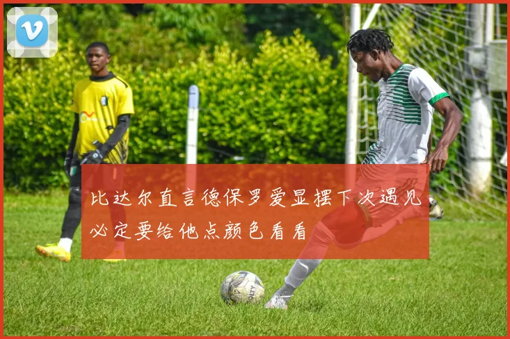 比达尔直言德保罗爱显摆下次遇见必定要给他点颜色看看