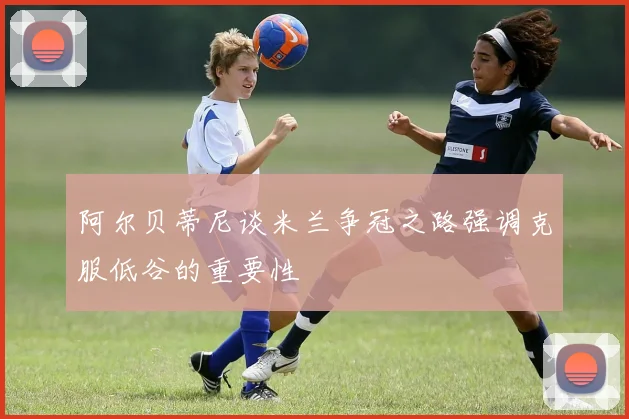 阿尔贝蒂尼谈米兰争冠之路强调克服低谷的重要性