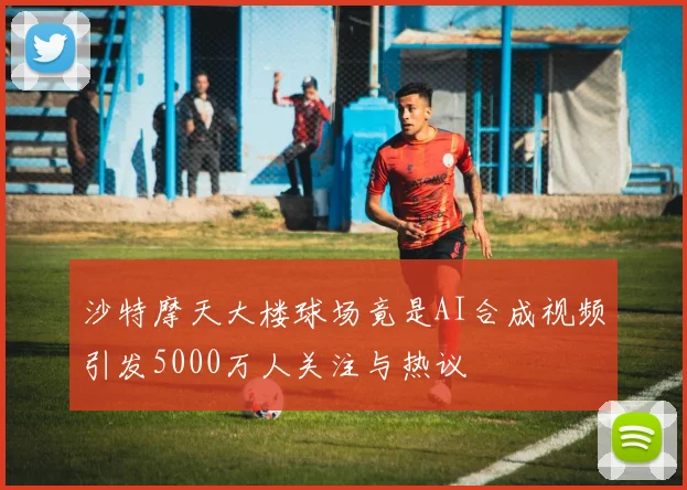沙特摩天大楼球场竟是AI合成视频引发5000万人关注与热议