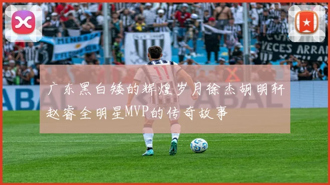 广东黑白矮的辉煌岁月徐杰胡明轩赵睿全明星MVP的传奇故事