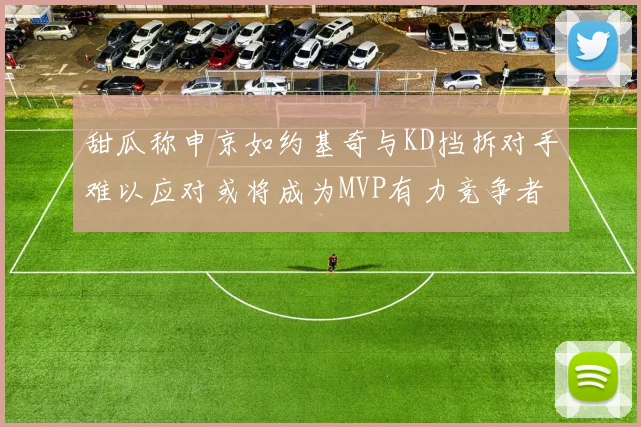 甜瓜称申京如约基奇与KD挡拆对手难以应对或将成为MVP有力竞争者
