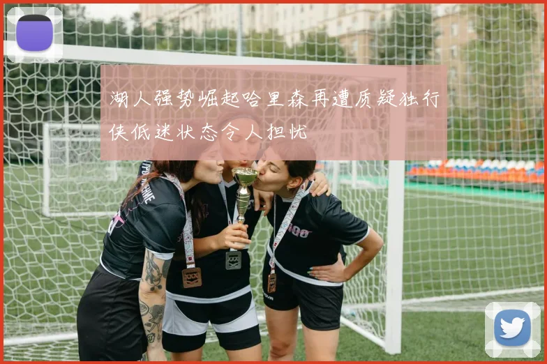 湖人强势崛起哈里森再遭质疑独行侠低迷状态令人担忧