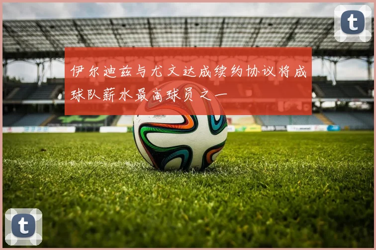 伊尔迪兹与尤文达成续约协议将成球队薪水最高球员之一