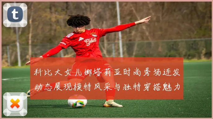 科比大女儿娜塔莉亚时尚秀场连发动态展现模特风采与独特穿搭魅力