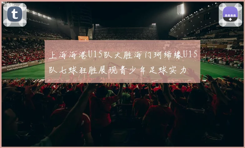 上海海港U15队大胜海门珂缔缘U15队七球狂胜展现青少年足球实力