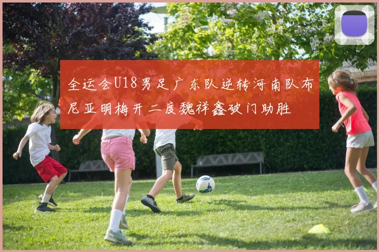 全运会U18男足广东队逆转河南队布尼亚明梅开二度魏祥鑫破门助胜