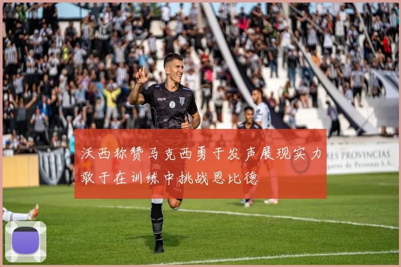 沃西称赞马克西勇于发声展现实力敢于在训练中挑战恩比德