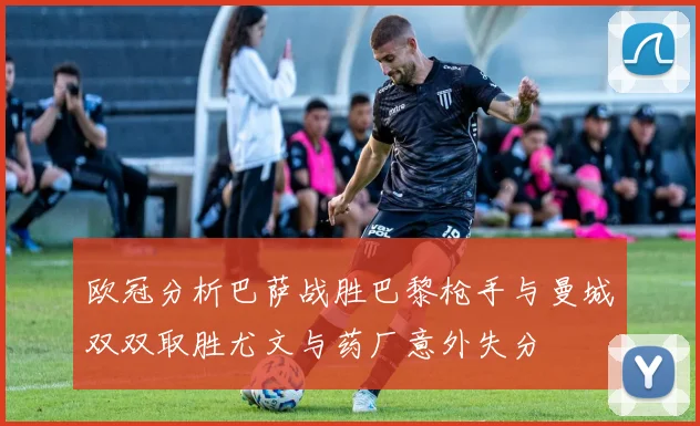 欧冠分析巴萨战胜巴黎枪手与曼城双双取胜尤文与药厂意外失分