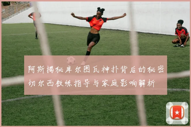 阿斯揭秘库尔图瓦神扑背后的秘密切尔西教练指导与家庭影响解析