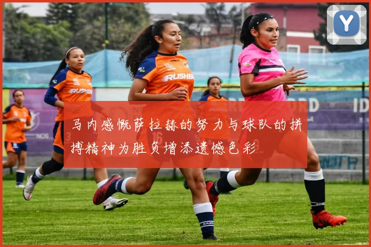 马内感慨萨拉赫的努力与球队的拼搏精神为胜负增添遗憾色彩