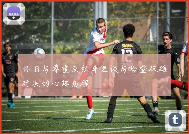 怀旧与尊重交织库里谈与哈登双雄对决的心路历程