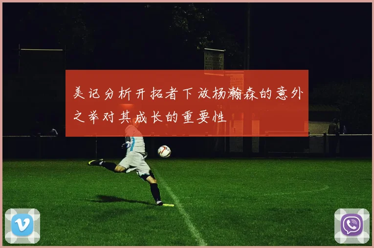 美记分析开拓者下放杨瀚森的意外之举对其成长的重要性