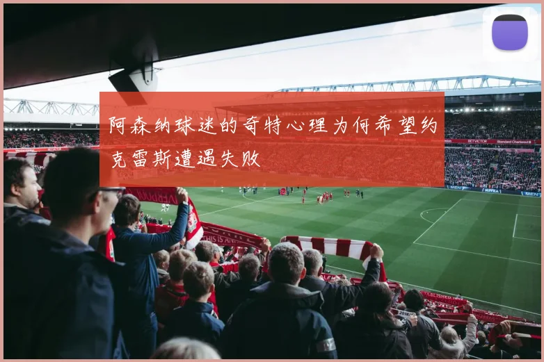阿森纳球迷的奇特心理为何希望约克雷斯遭遇失败