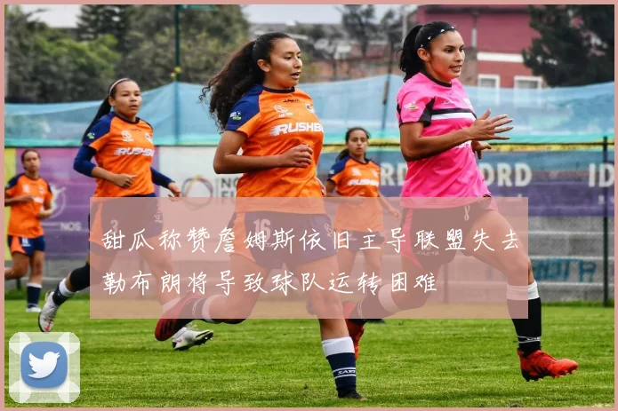 甜瓜称赞詹姆斯依旧主导联盟失去勒布朗将导致球队运转困难