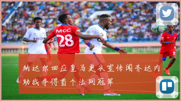 纳达尔回应皇马更衣室传闻齐达内助我夺得首个法网冠军