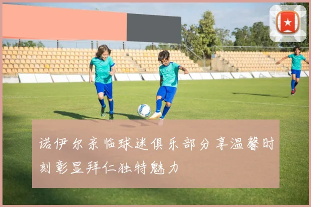 诺伊尔亲临球迷俱乐部分享温馨时刻彰显拜仁独特魅力