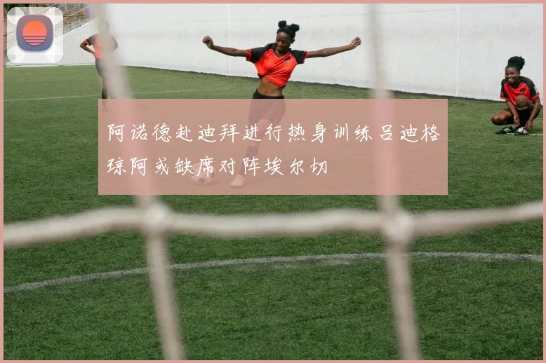 阿诺德赴迪拜进行热身训练吕迪格琼阿或缺席对阵埃尔切