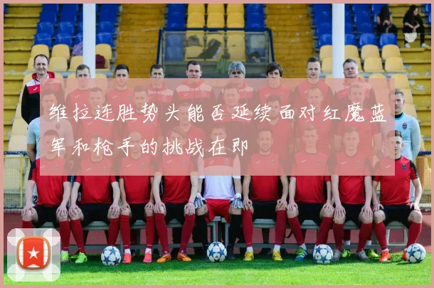 维拉连胜势头能否延续面对红魔蓝军和枪手的挑战在即