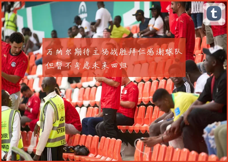 万纳尔期待主场战胜拜仁感谢球队但暂不考虑未来回归