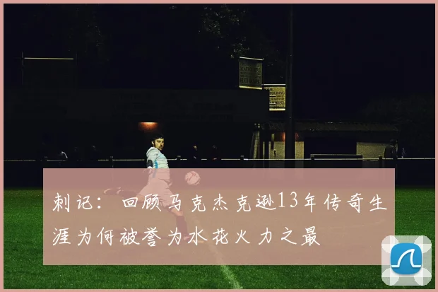 刺记：回顾马克杰克逊13年传奇生涯为何被誉为水花火力之最