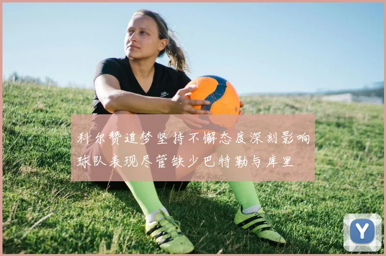 科尔赞追梦坚持不懈态度深刻影响球队表现尽管缺少巴特勒与库里