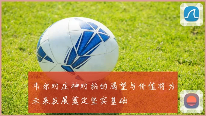 韦尔对庄神对抗的渴望与价值将为未来发展奠定坚实基础