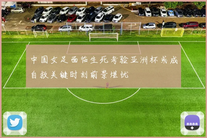 中国女足面临生死考验亚洲杯或成自救关键时刻前景堪忧