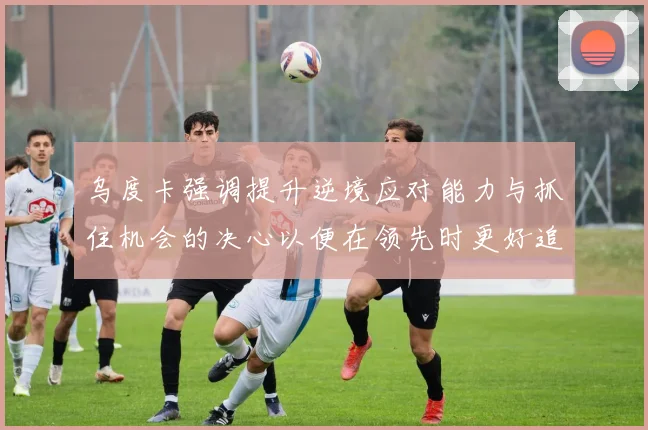 乌度卡强调提升逆境应对能力与抓住机会的决心以便在领先时更好追击对手