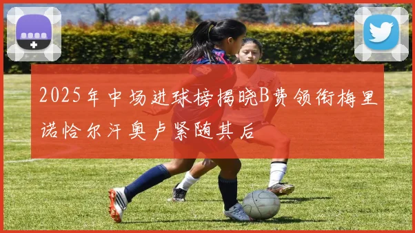 2025年中场进球榜揭晓B费领衔梅里诺恰尔汗奥卢紧随其后