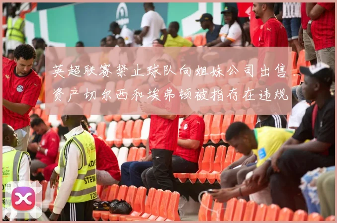 英超联赛禁止球队向姐妹公司出售资产切尔西和埃弗顿被指存在违规行为