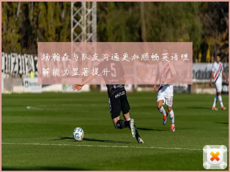 杨瀚森与队友沟通更加顺畅英语理解能力显著提升