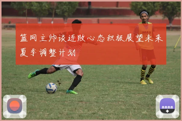 篮网主帅谈连败心态积极展望未来夏季调整计划