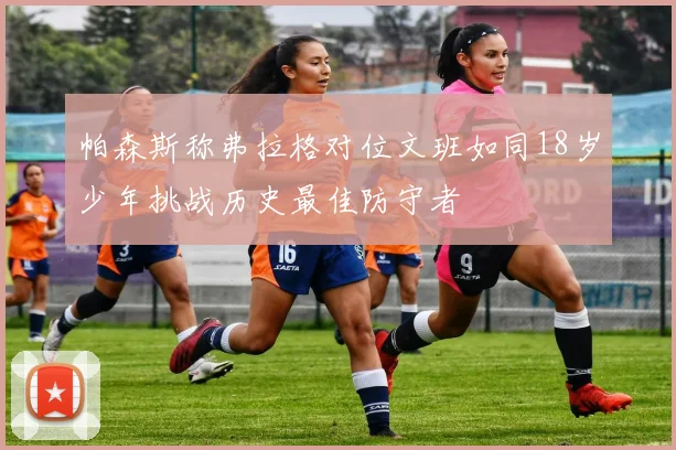 帕森斯称弗拉格对位文班如同18岁少年挑战历史最佳防守者