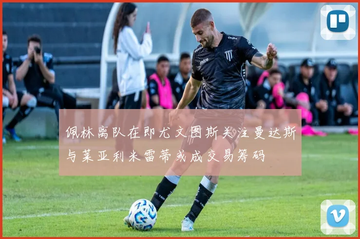 佩林离队在即尤文图斯关注曼达斯与莱亚利米雷蒂或成交易筹码